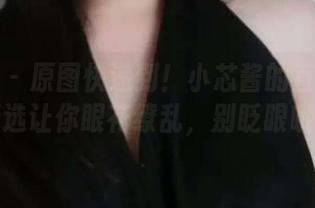 微密圈 - 原图快递到！小芯酱的直播视频精选让你眼花缭乱，别眨眼哦～